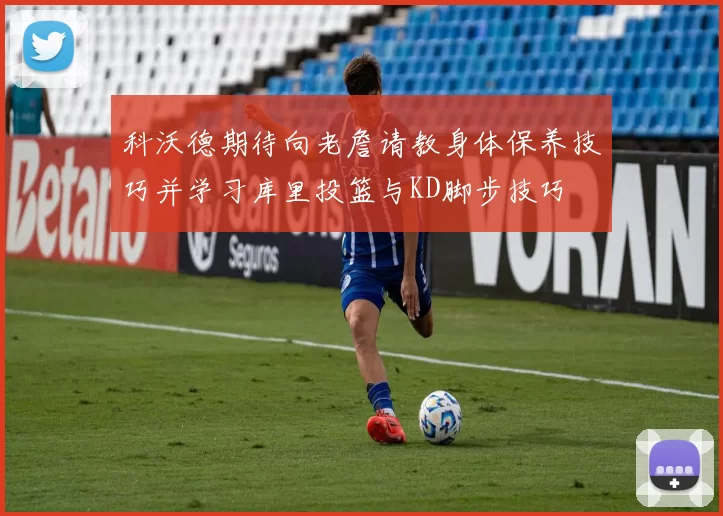 科沃德期待向老詹请教身体保养技巧并学习库里投篮与KD脚步技巧