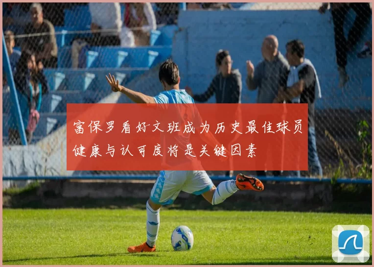 富保罗看好文班成为历史最佳球员健康与认可度将是关键因素
