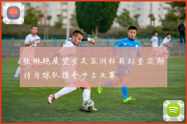 张琳艳展望女足亚洲杯目标坚定期待与球队携手冲击决赛