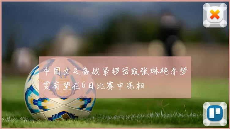 中国女足备战紧锣密鼓张琳艳李梦雯有望在6日比赛中亮相