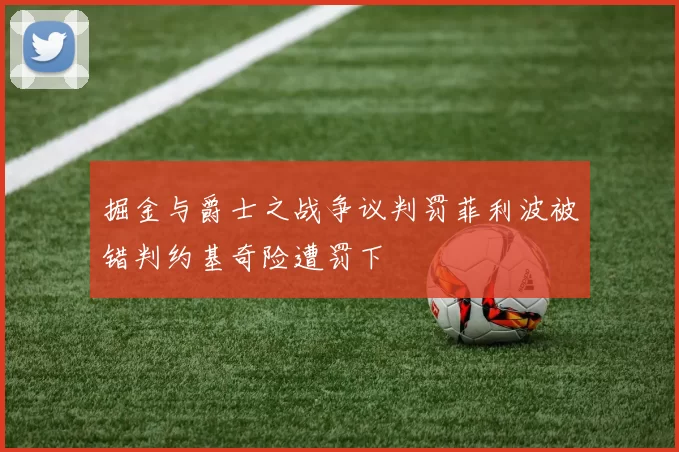 掘金与爵士之战争议判罚菲利波被错判约基奇险遭罚下