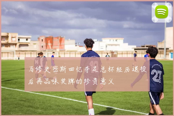 马修史密斯回忆夺足总杯经历退役后再品味奖牌的珍贵意义