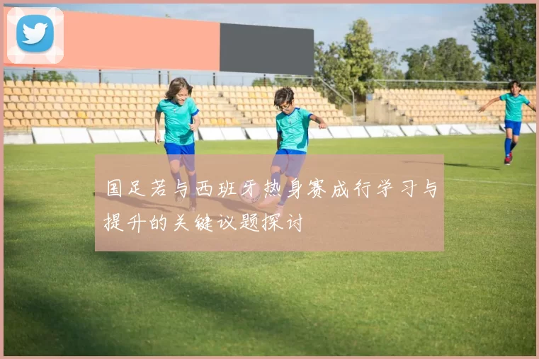 国足若与西班牙热身赛成行学习与提升的关键议题探讨