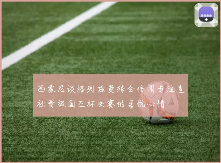西蒙尼谈格列兹曼转会传闻专注皇社晋级国王杯决赛的喜悦心情