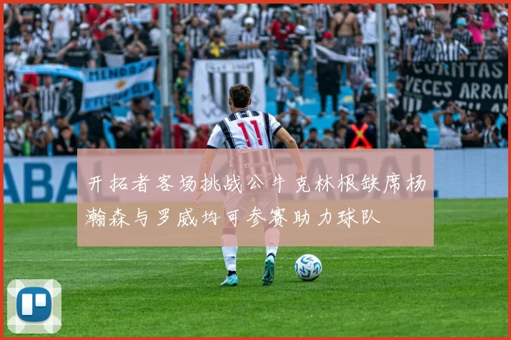 开拓者客场挑战公牛克林根缺席杨瀚森与罗威均可参赛助力球队
