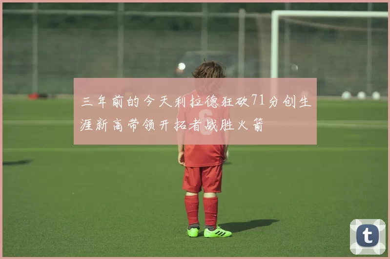 三年前的今天利拉德狂砍71分创生涯新高带领开拓者战胜火箭