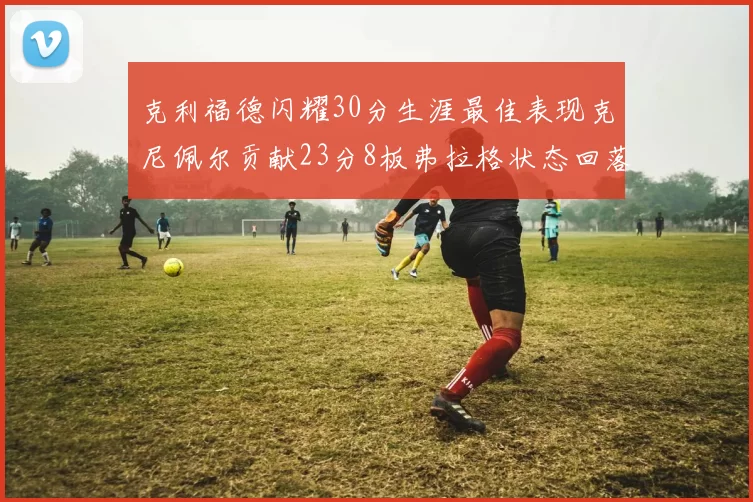 克利福德闪耀30分生涯最佳表现克尼佩尔贡献23分8板弗拉格状态回落仅得14分