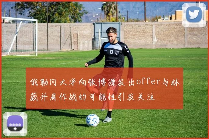 俄勒冈大学向张博源发出offer与林葳并肩作战的可能性引发关注