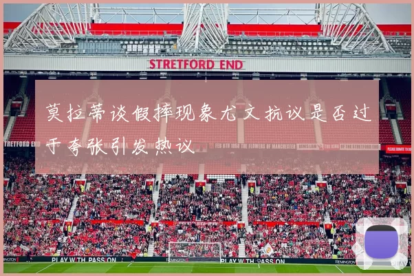 莫拉蒂谈假摔现象尤文抗议是否过于夸张引发热议