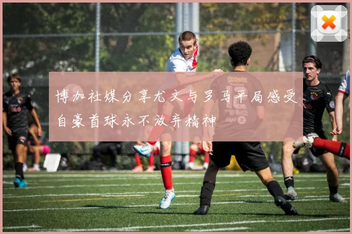 博加社媒分享尤文与罗马平局感受自豪首球永不放弃精神
