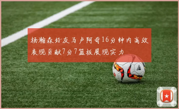 杨瀚森好友马卢阿奇16分钟内高效表现贡献7分7篮板展现实力