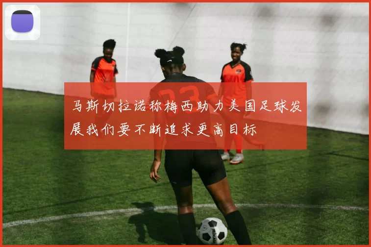马斯切拉诺称梅西助力美国足球发展我们要不断追求更高目标
