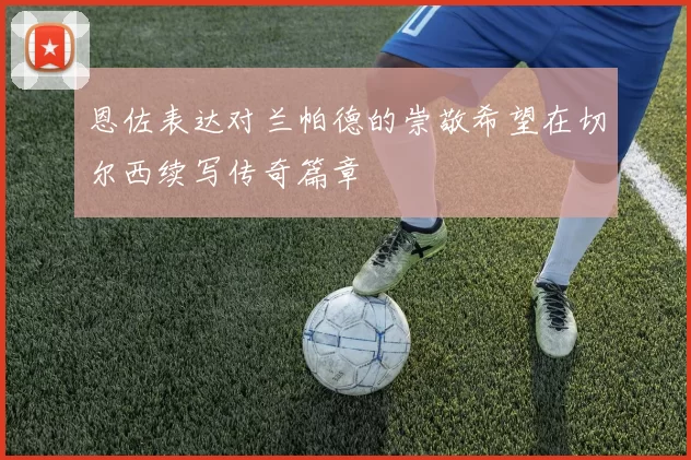恩佐表达对兰帕德的崇敬希望在切尔西续写传奇篇章