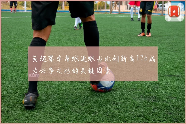 英超赛季角球进球占比创新高176成为必争之地的关键因素