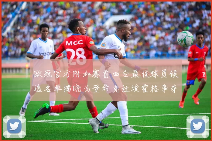 欧冠官方附加赛首回合最佳球员候选名单揭晓戈登希克杜埃霍格争夺荣誉