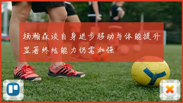 杨瀚森谈自身进步移动与体能提升显著终结能力仍需加强