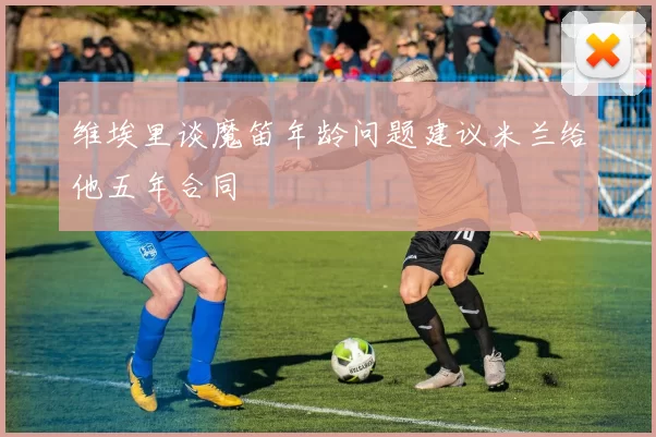 维埃里谈魔笛年龄问题建议米兰给他五年合同