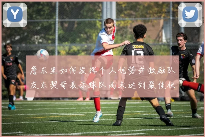 詹东里如何发挥个人优势并激励队友东契奇表示球队尚未达到最佳状态