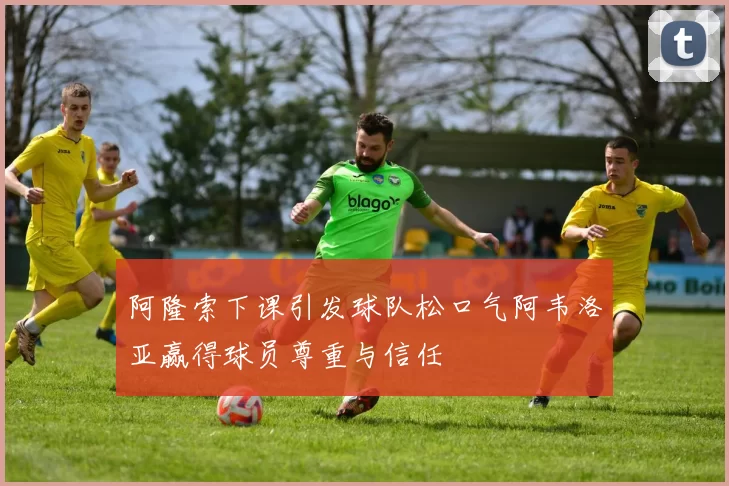 阿隆索下课引发球队松口气阿韦洛亚赢得球员尊重与信任
