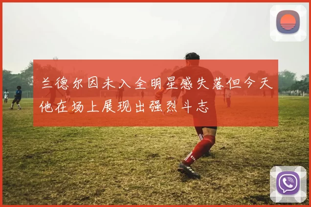 兰德尔因未入全明星感失落但今天他在场上展现出强烈斗志