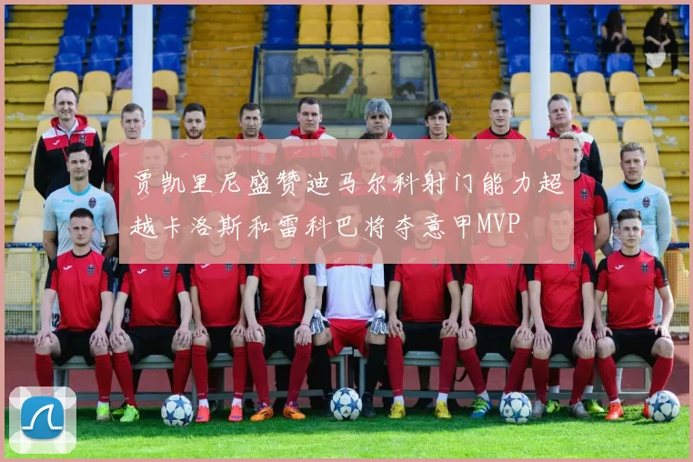 贾凯里尼盛赞迪马尔科射门能力超越卡洛斯和雷科巴将夺意甲MVP