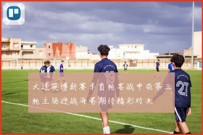 大连英博新赛季首轮客战申花第三轮主场迎战海港期待精彩对决
