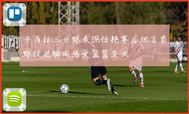 卡马拉三分球表现惊艳赛后坦言首球投进瞬间感受篮筐变大
