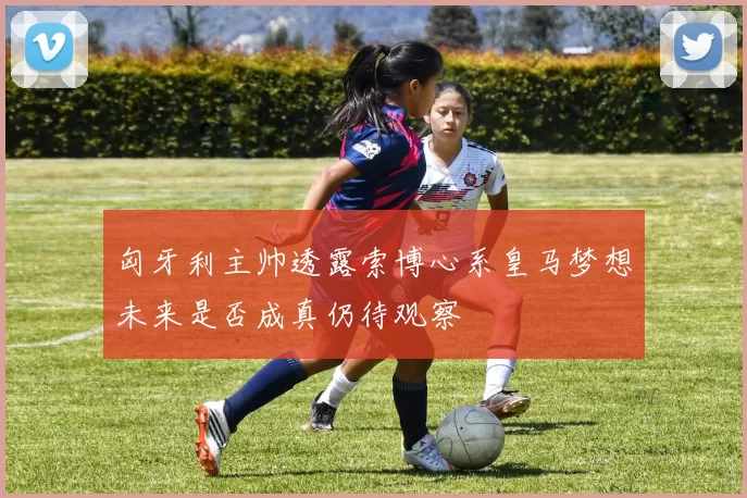 匈牙利主帅透露索博心系皇马梦想未来是否成真仍待观察