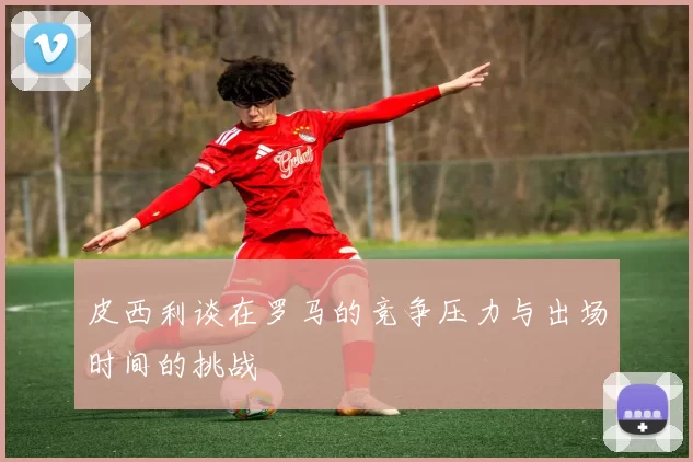 皮西利谈在罗马的竞争压力与出场时间的挑战